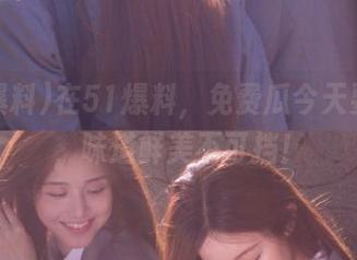 在51爆料，免费瓜今天要上桌，味道鲜美不可挡！