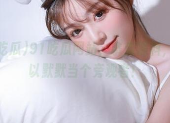 91吃瓜网站，拿走黑料，我可以默默当个旁观者！