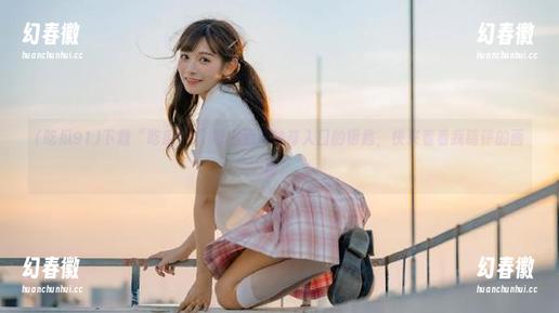 下载“吃瓜91”可是通往神奇入口的钥匙，快来看看我瞎评的画面！