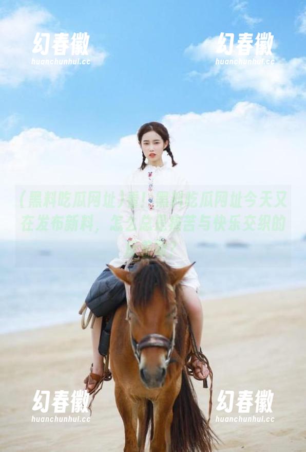 看！黑料吃瓜网址今天又在发布新料，怎么总是痛苦与快乐交织的反差啊？