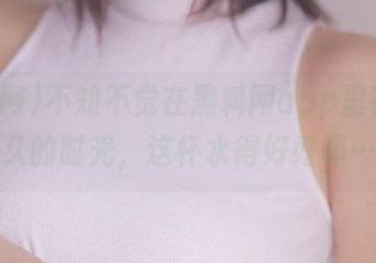不知不觉在黑料网app里花了永久的时光，这杯水得好好喝…